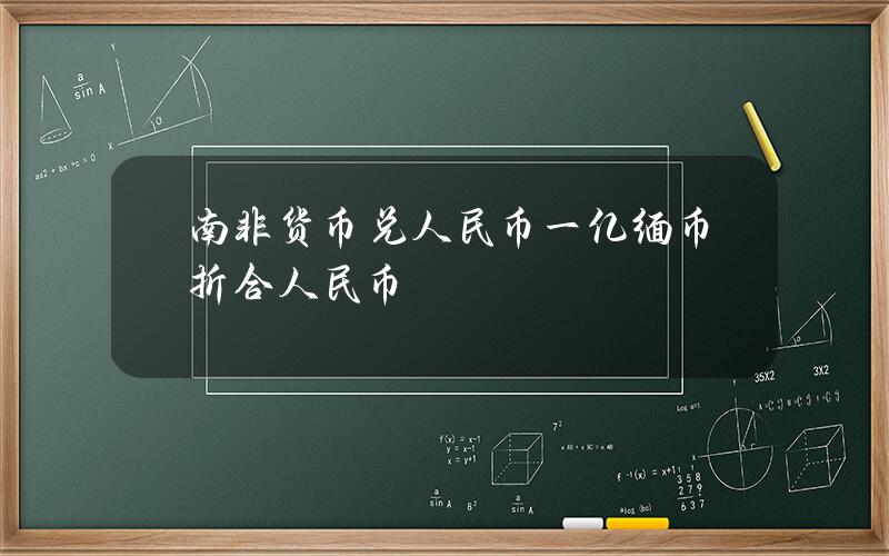 南非货币兑人民币 一亿缅币折合人民币