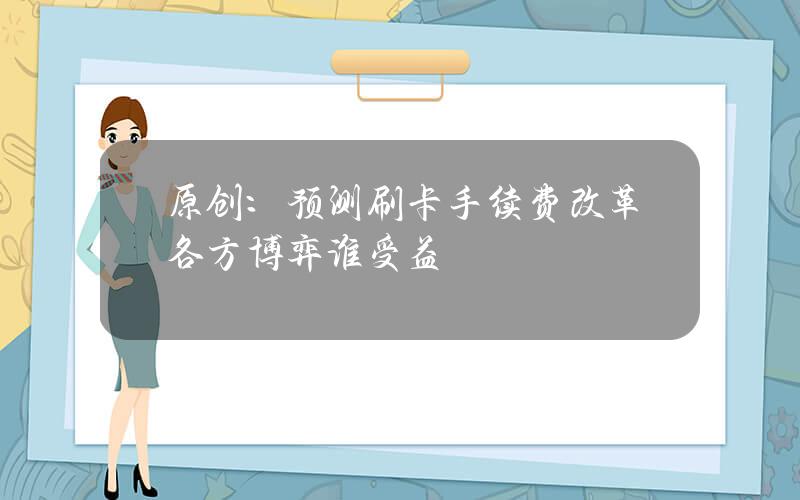 原创：预测刷卡手续费改革各方博弈谁受益？