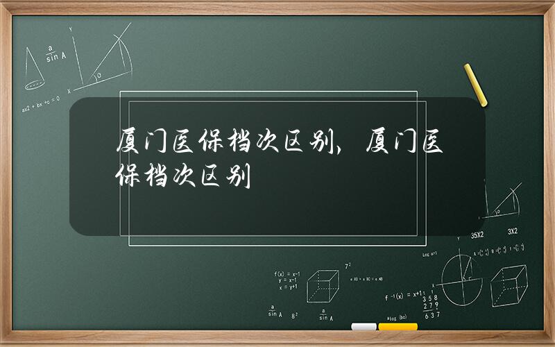 厦门医保档次 区别，厦门医保档次区别