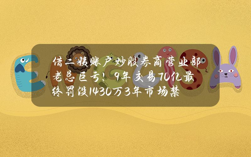 借二姨账户炒股 券商营业部老总巨亏！9年交易70亿 最终罚没1430万+3年市场禁入