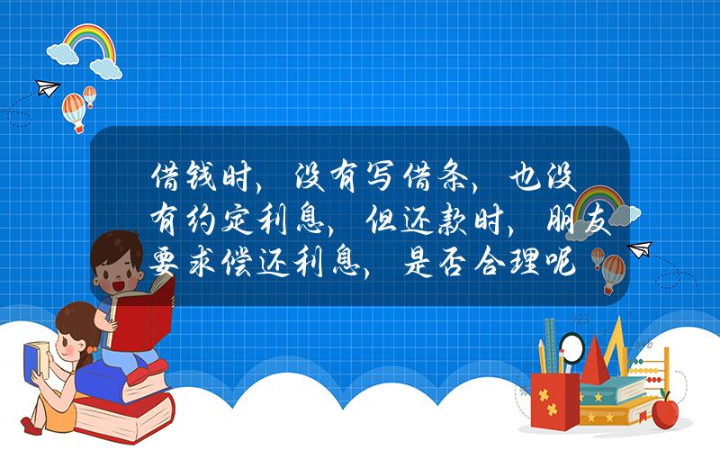 借钱时，没有写借条，也没有约定利息，但还款时，朋友要求偿还利息，是否合理呢？