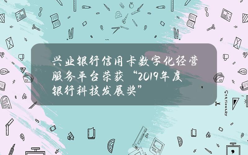 兴业银行信用卡数字化经营服务平台荣获“2019年度银行科技发展奖”