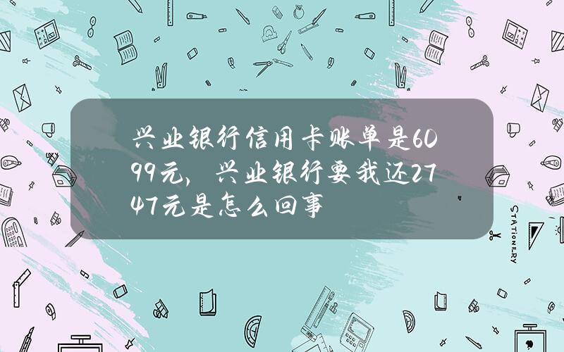 兴业银行信用卡账单是6099元，兴业银行要我还2747元是怎么回事