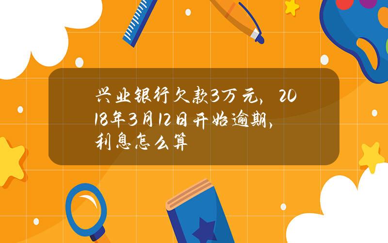 兴业银行欠款3万元，2018年3月12日开始逾期，利息怎么算？