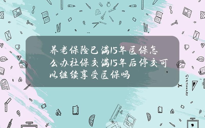 养老保险巳满15年 医保怎么办 社保交满15年后停交可以继续享受医保吗