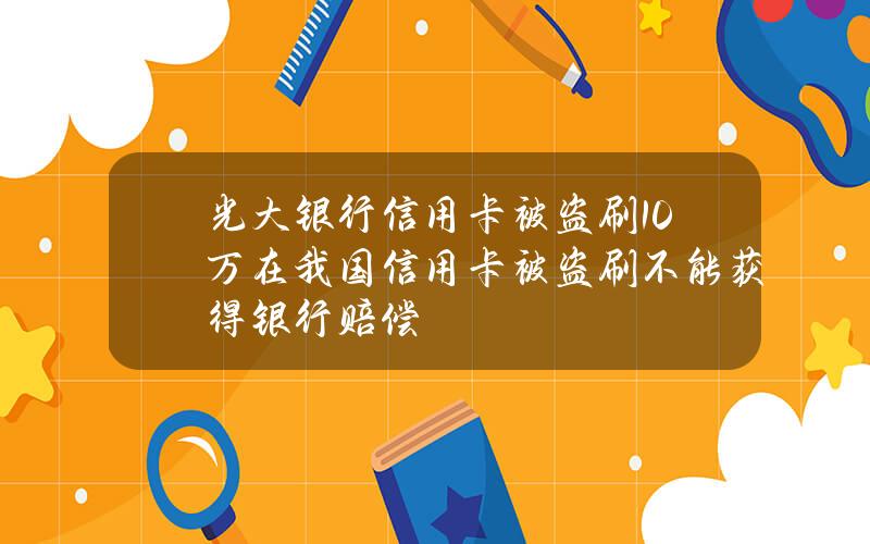 光大银行信用卡被盗刷10万(在我国信用卡被盗刷不能获得银行赔偿)