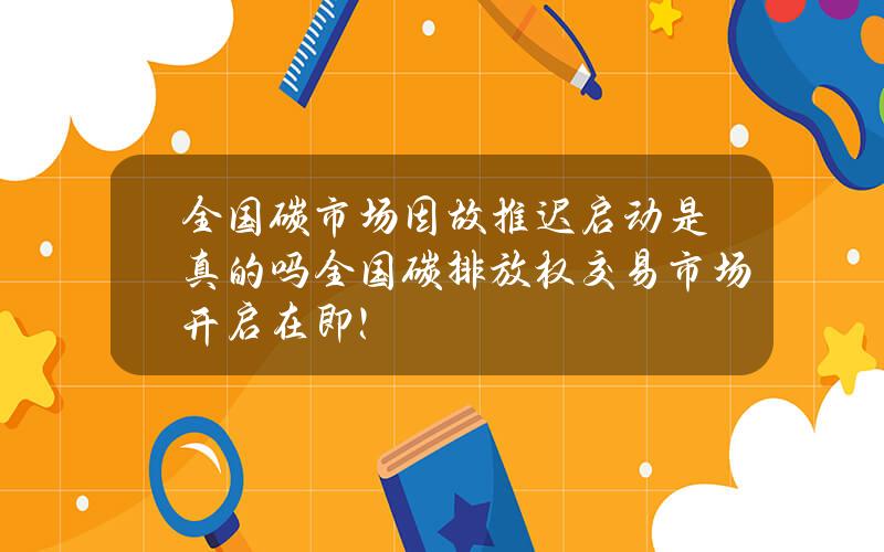 全国碳市场因故推迟启动是真的吗？全国碳排放权交易市场开启在即！