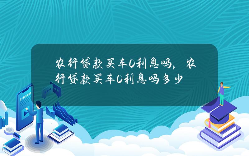 农行贷款买车0利息吗，农行贷款买车0利息吗多少