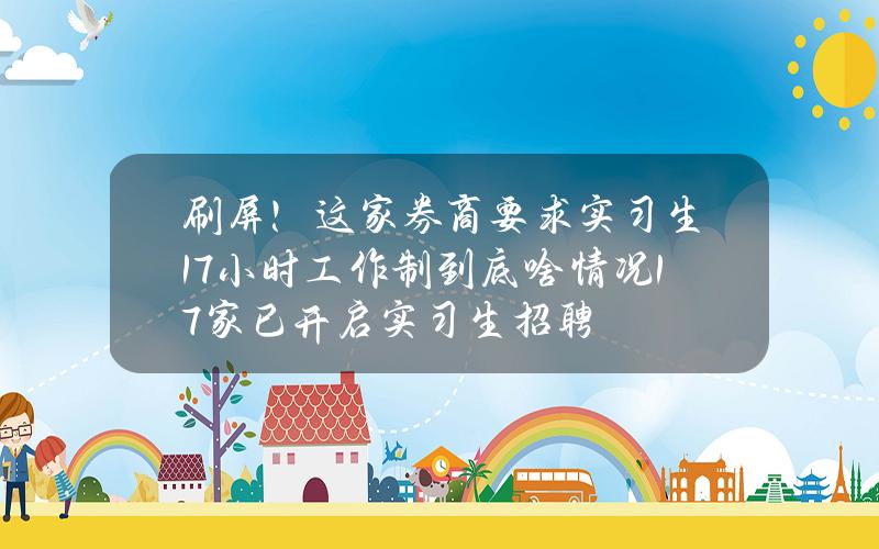 刷屏！这家券商要求实习生17小时工作制？到底啥情况？17家已开启实习生招聘