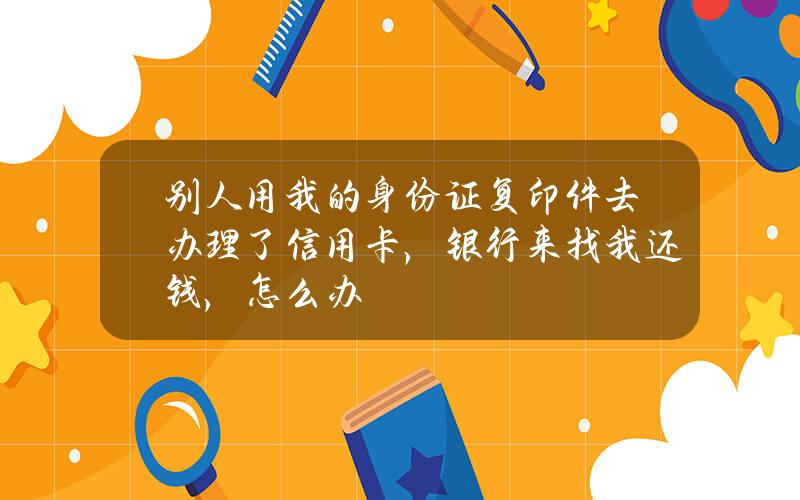 别人用我的身份证复印件去办理了信用卡，银行来找我还钱，怎么办？