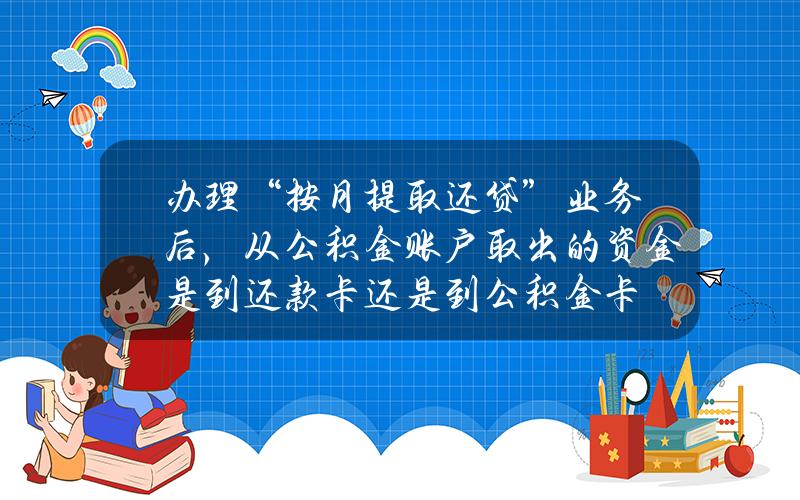 办理“按月提取还贷”业务后，从公积金账户取出的资金是到还款卡还是到公积金卡？