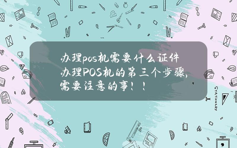 办理pos机需要什么证件办理POS机的第三个步骤，需要注意的事！！