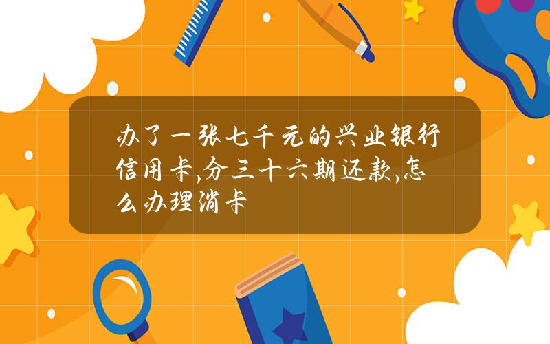 办了一张七千元的兴业银行信用卡,分三十六期还款,怎么办理消卡？