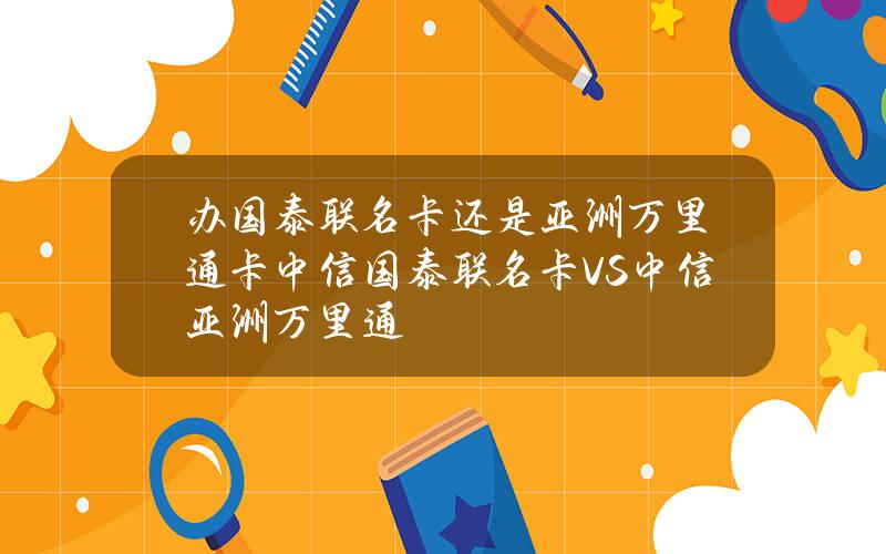 办国泰联名卡还是亚洲万里通卡？中信国泰联名卡VS中信亚洲万里通