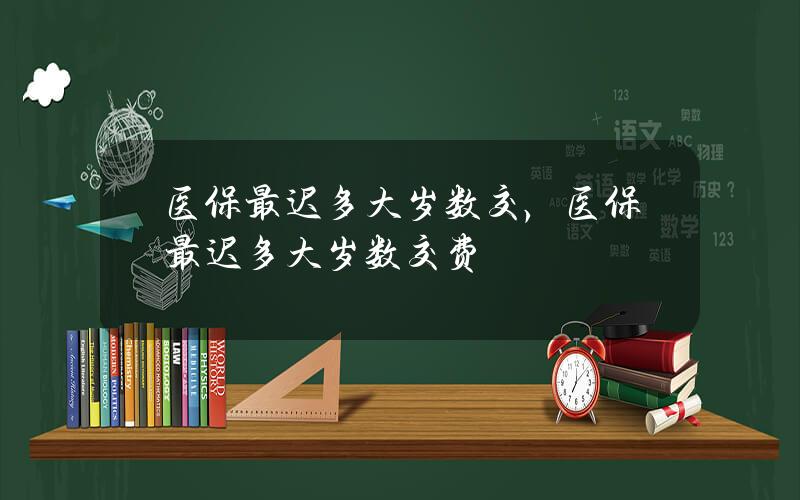 医保最迟多大岁数交，医保最迟多大岁数交费