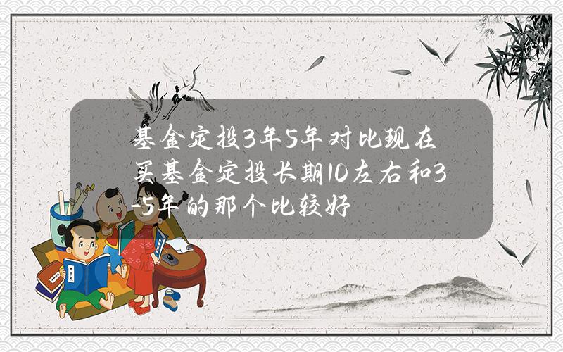 基金定投3年5年对比 现在买基金定投长期10左右和3-5年的那个比较好