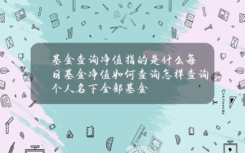 基金查询净值指的是什么？每日基金净值如何查询？怎样查询个人名下全部基金？