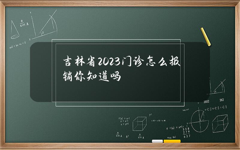 吉林省2023门诊怎么报销你知道吗