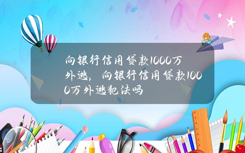 向银行信用贷款1000万外逃，向银行信用贷款1000万外逃犯法吗