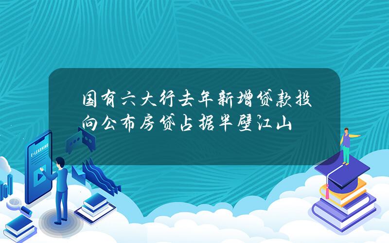 国有六大行去年新增贷款投向公布 房贷占据半壁江山