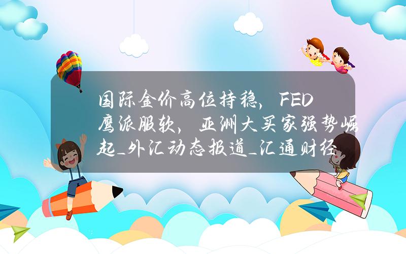 国际金价高位持稳，FED鹰派服软，亚洲大买家强势崛起_外汇动态报道_汇通财经www.fx678.com