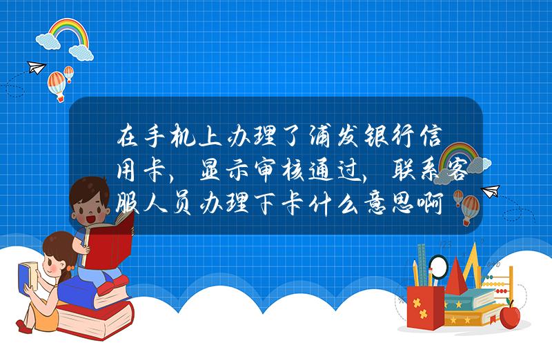 在手机上办理了浦发银行信用卡，显示审核通过，联系客服人员办理下卡什么意思啊？