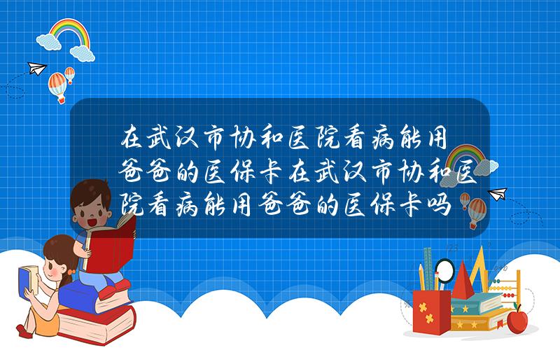 在武汉市协和医院看病能用爸爸的医保卡(在武汉市协和医院看病能用爸爸的医保卡吗)