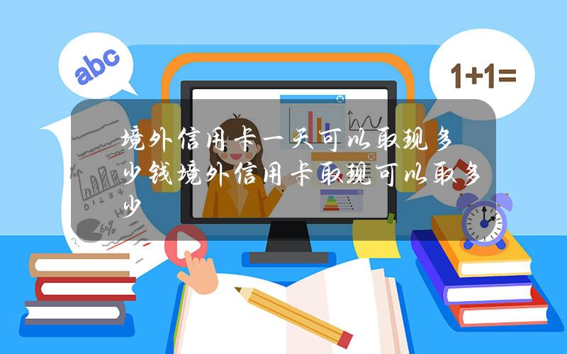 境外信用卡一天可以取现多少钱？境外信用卡取现可以取多少？