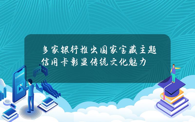 多家银行推出国家宝藏主题信用卡 彰显传统文化魅力