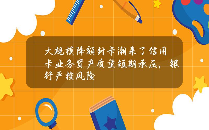 大规模降额封卡潮来了？信用卡业务资产质量短期承压，银行严控风险