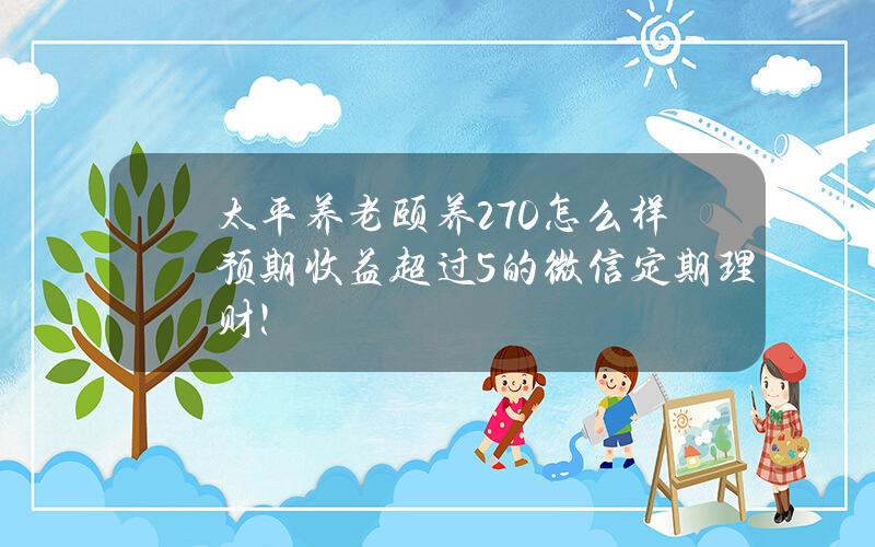 太平养老颐养270怎么样？预期收益超过5%的微信定期理财！