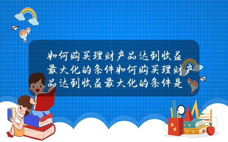 如何购买理财产品达到收益最大化的条件(如何购买理财产品达到收益最大化的条件是)