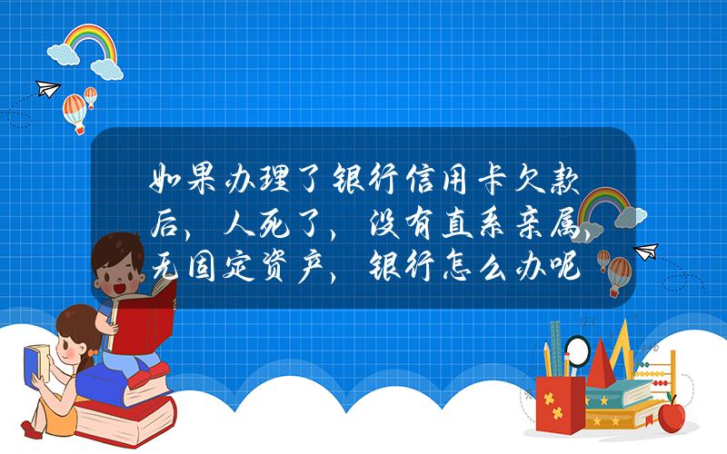 如果办理了银行信用卡欠款后，人死了，没有直系亲属，无固定资产，银行怎么办呢？