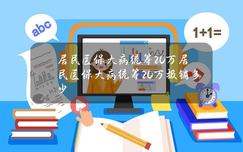 居民医保大病统筹20万(居民医保大病统筹20万报销多少)