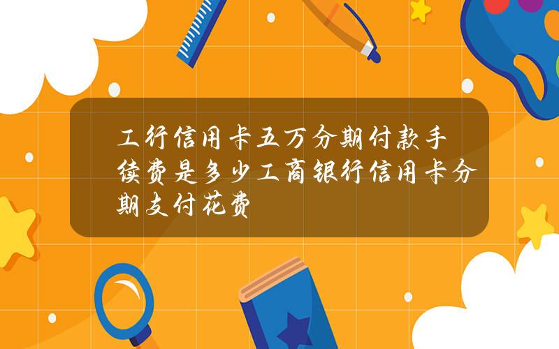 工行信用卡五万分期付款手续费是多少？工商银行信用卡分期支付花费