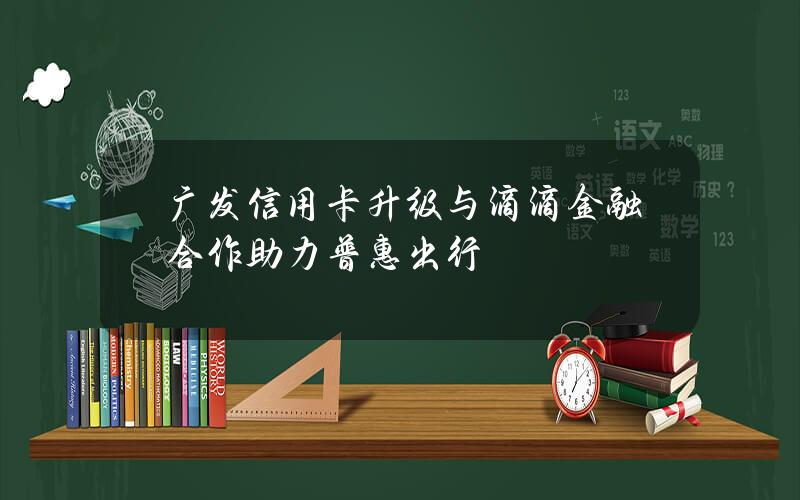 广发信用卡升级与滴滴金融合作 助力普惠出行