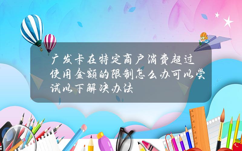 广发卡在特定商户消费超过使用金额的限制怎么办 可以尝试以下解决办法