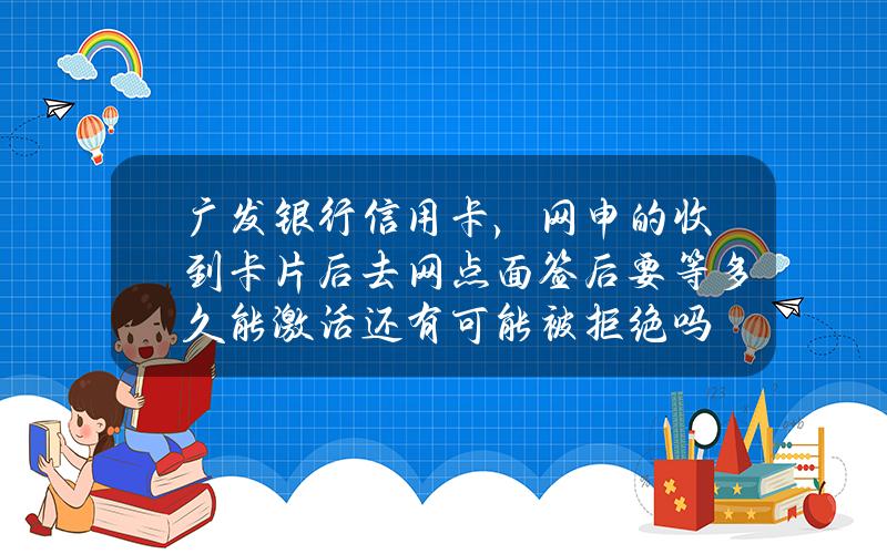 广发银行信用卡，网申的收到卡片后去网点面签后要等多久能激活？还有可能被拒绝吗？