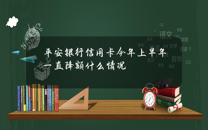 平安银行信用卡今年上半年一直降额什么情况？