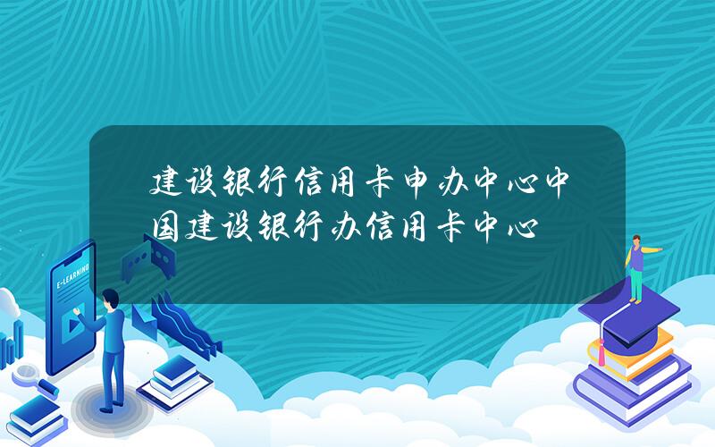 建设银行信用卡申办中心(中国建设银行办信用卡中心)