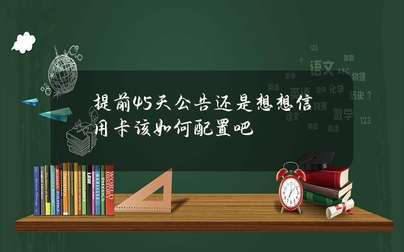 提前45天公告？还是想想信用卡该如何配置吧