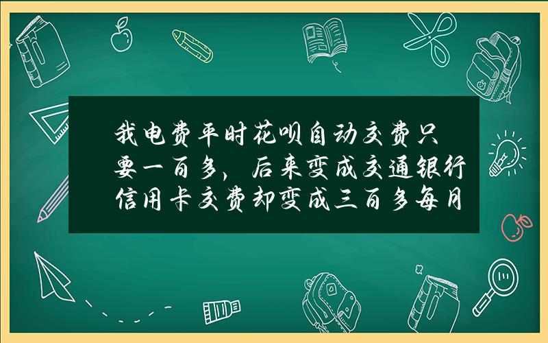 我电费平时花呗自动交费只要一百多，后来变成交通银行信用卡交费却变成三百多每月了，怎么回事？