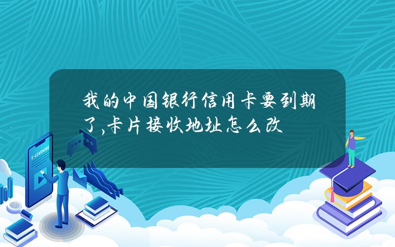 我的中国银行信用卡要到期了,卡片接收地址怎么改？