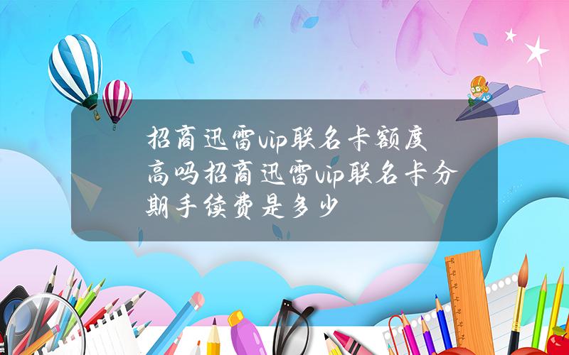 招商迅雷vip联名卡额度高吗招商迅雷vip联名卡分期手续费是多少