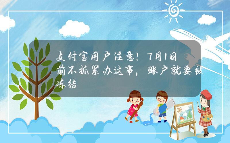 支付宝用户注意！7月1日前不抓紧办这事，账户就要被冻结