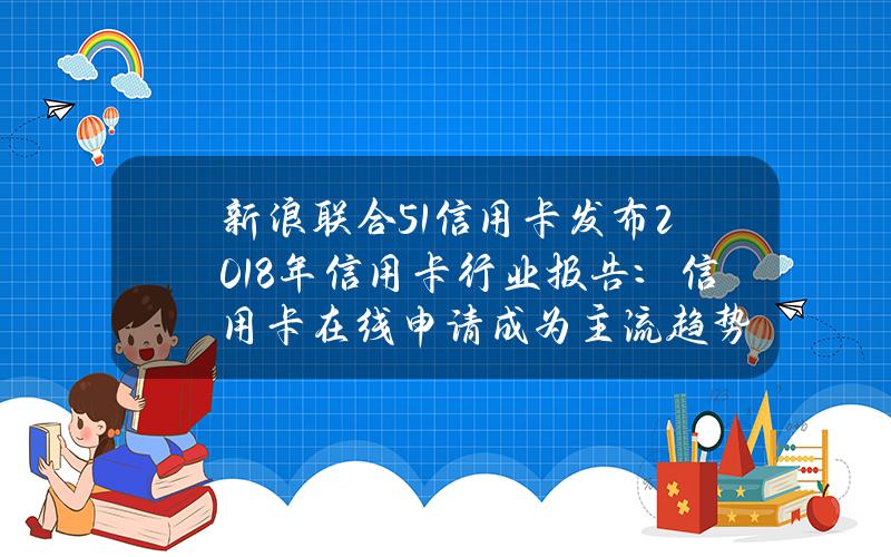 新浪联合51信用卡发布2018年信用卡行业报告：信用卡在线申请成为主流趋势