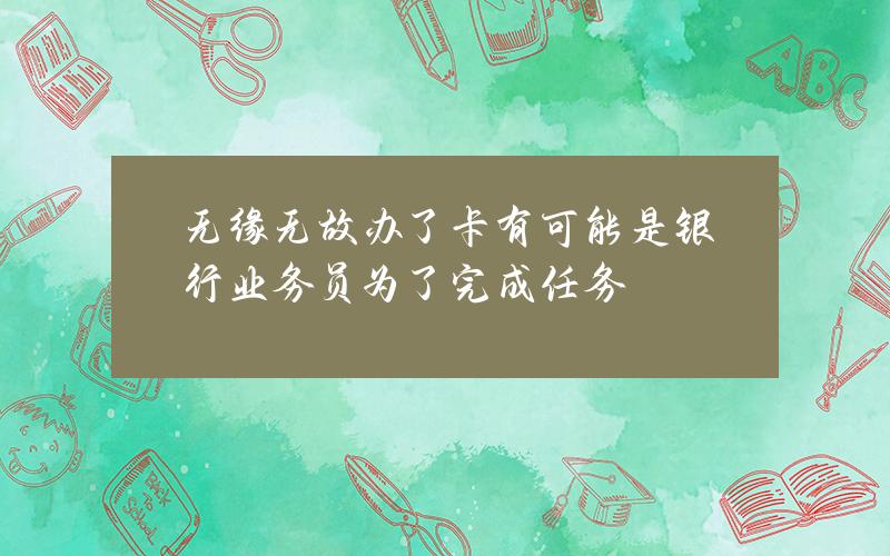 无缘无故办了卡？有可能是银行业务员为了完成任务