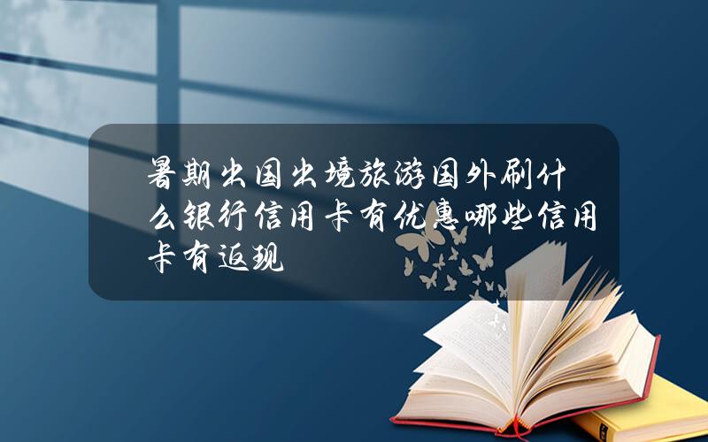 暑期出国出境旅游国外刷什么银行信用卡有优惠？哪些信用卡有返现