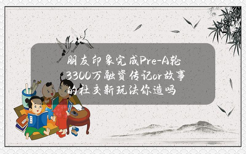 朋友印象完成Pre-A轮3300万融资  传记or故事的社交新玩法你造吗