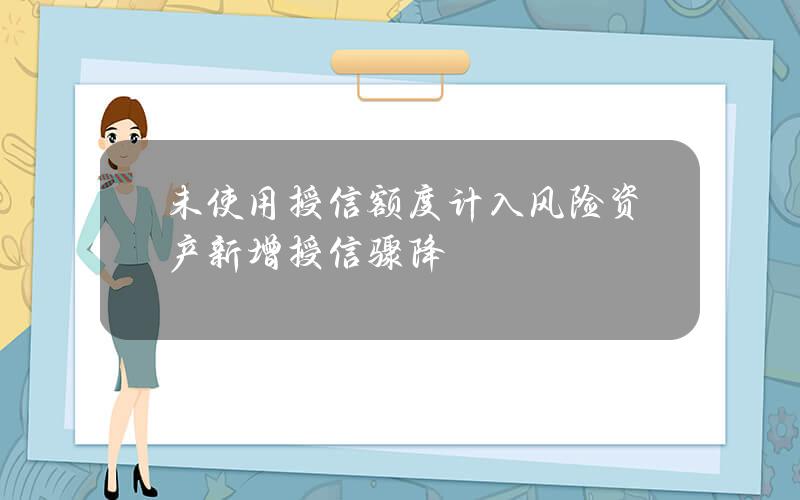 未使用授信额度计入风险资产 新增授信骤降